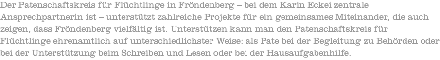 Der Patenschaftskreis für Flüchtlinge in Fröndenberg – bei dem Karin Eckei zentrale Ansprechpartnerin ist – unterstützt zahlreiche Projekte für ein gemeinsames Miteinander, die auch zeigen, dass Fröndenberg vielfältig ist. Unterstützen kann man den Patenschaftskreis für Flüchtlinge ehrenamtlich auf unterschiedlichster Weise: als Pate bei der Begleitung zu Behörden oder bei der Unterstützung beim Schreiben und Lesen oder bei der Hausaufgabenhilfe.
