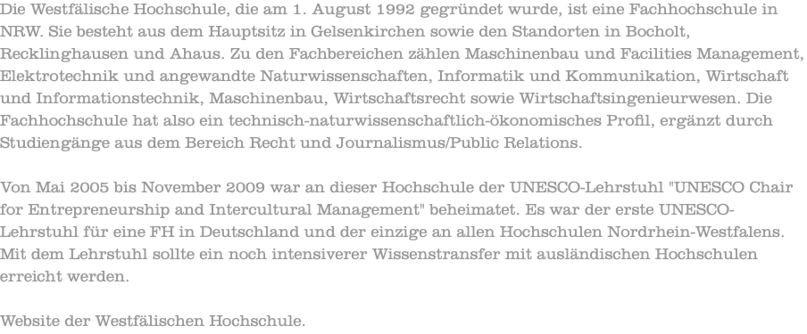 Die Westfälische Hochschule, die am 1. August 1992 gegründet wurde, ist eine Fachhochschule in NRW. Sie besteht aus dem Hauptsitz in Gelsenkirchen sowie den Standorten in Bocholt, Recklinghausen und Ahaus. Zu den Fachbereichen zählen Maschinenbau und Facilities Management, Elektrotechnik und angewandte Naturwissenschaften, Informatik und Kommunikation, Wirtschaft und Informationstechnik, Maschinenbau, Wirtschaftsrecht sowie Wirtschaftsingenieurwesen. Die Fachhochschule hat also ein technisch-naturwissenschaftlich-ökonomisches Profil, ergänzt durch Studiengänge aus dem Bereich Recht und Journalismus/Public Relations. Von Mai 2005 bis November 2009 war an dieser Hochschule der UNESCO-Lehrstuhl "UNESCO Chair for Entrepreneurship and Intercultural Management" beheimatet. Es war der erste UNESCO-Lehrstuhl für eine FH in Deutschland und der einzige an allen Hochschulen Nordrhein-Westfalens. Mit dem Lehrstuhl sollte ein noch intensiverer Wissenstransfer mit ausländischen Hochschulen erreicht werden. Website der Westfälischen Hochschule.