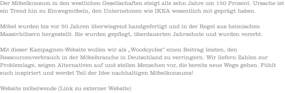 Der Möbelkonsum in den westlichen Gesellschaften steigt alle zehn Jahre um 150 Prozent. Ursache ist ein Trend hin zu Einwegmöbeln, den Unternehmen wie IKEA wesentlich mit geprägt haben. Möbel wurden bis vor 50 Jahren überwiegend handgefertigt und in der Regel aus heimischen Massivhölzern hergestellt. Sie wurden gepflegt, überdauerten Jahrzehnte und wurden vererbt. Mit dieser Kampagnen-Website wollen wir als „Woodcycles“ einen Beitrag leisten, den Ressourcenverbrauch in der Möbelbranche in Deutschland zu verringern. Wir liefern Zahlen zur Problemlage, zeigen Alternativen auf und stellen Menschen vor, die bereits neue Wege gehen. Fühlt euch inspiriert und werdet Teil der Idee nachhaltigen Möbelkonsums! Website möbelwende (Link zu externer Website)