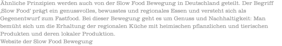 Ähnliche Prinzipien werden auch von der Slow Food Bewegung in Deutschland geteilt. Der Begriff ‚Slow Food‘ prägt ein genussvolles, bewusstes und regionales Essen und versteht sich als Gegenentwurf zum Fastfood. Bei dieser Bewegung geht es um Genuss und Nachhaltigkeit: Man bemüht sich um die Erhaltung der regionalen Küche mit heimischen pflanzlichen und tierischen Produkten und deren lokaler Produktion. Website der Slow Food Bewegung