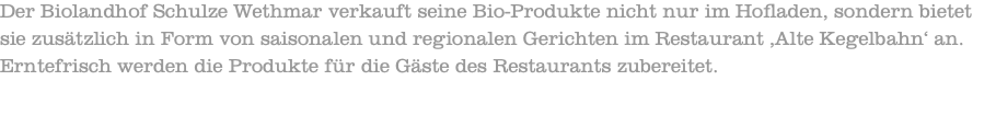 Der Biolandhof Schulze Wethmar verkauft seine Bio-Produkte nicht nur im Hofladen, sondern bietet sie zusätzlich in Form von saisonalen und regionalen Gerichten im Restaurant ‚Alte Kegelbahn‘ an. Erntefrisch werden die Produkte für die Gäste des Restaurants zubereitet. 